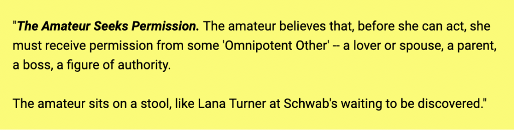 amateur vs pro steven pressfield quote says, The Amateur Seeks Permission. The amateur believes that, before she can act, she must receive permission from some 'Omnipotent Other' -- a lover or spouse, a parent, a boss, a figure of authority. The amateur sits on a stool, like Lana Turner at Schwab's waiting to be discovered.